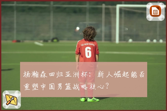 杨瀚森回归亚洲杯：新人崛起能否重塑中国男篮战略核心？