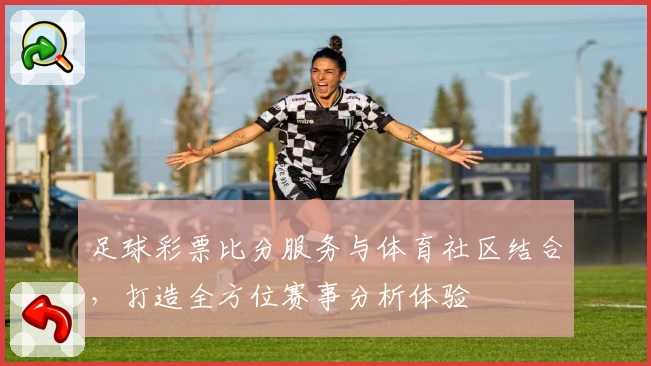 足球彩票比分服务与体育社区结合,打造全方位赛事分析体验