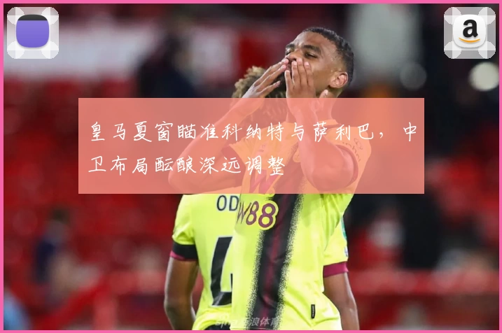 皇马夏窗瞄准科纳特与萨利巴，中卫布局酝酿深远调整