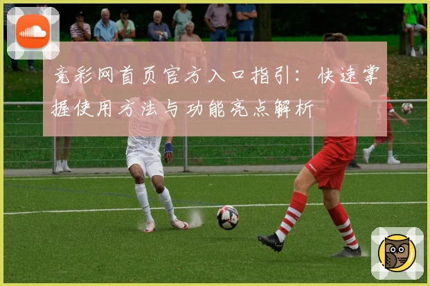 竞彩网首页官方入口指引:快速掌握使用方法与功能亮点解析
