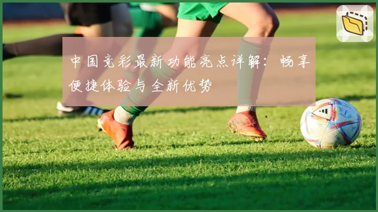 中国竞彩最新功能亮点详解:畅享便捷体验与全新优势