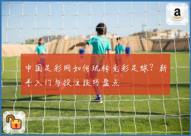 中国足彩网如何玩转竞彩足球？新手入门与投注技巧盘点
