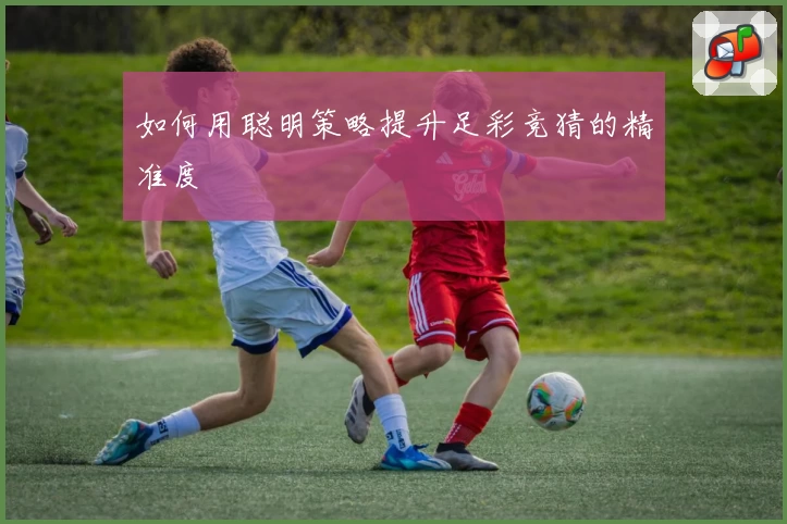 如何用聪明策略提升足彩竞猜的精准度