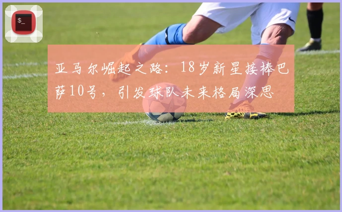 亚马尔崛起之路：18岁新星接棒巴萨10号，引发球队未来格局深思