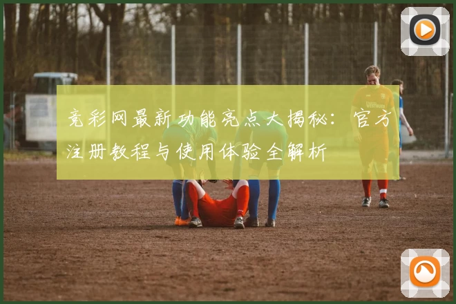 竞彩网最新功能亮点大揭秘：官方注册教程与使用体验全解析
