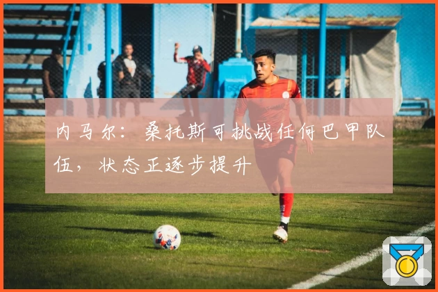 内马尔：桑托斯可挑战任何巴甲队伍，状态正逐步提升