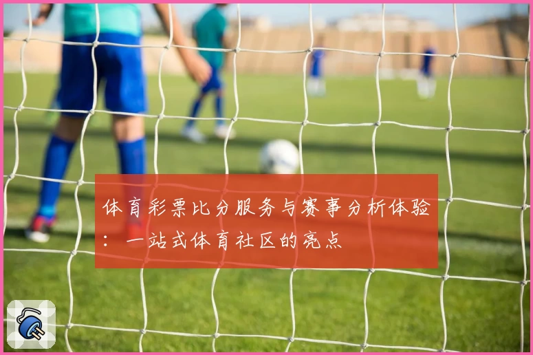 体育彩票比分服务与赛事分析体验：一站式体育社区的亮点