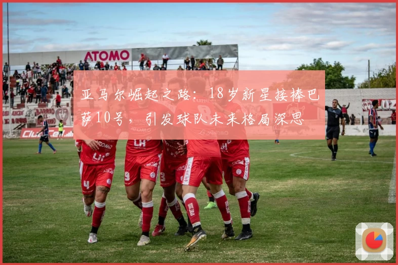 亚马尔崛起之路：18岁新星接棒巴萨10号，引发球队未来格局深思