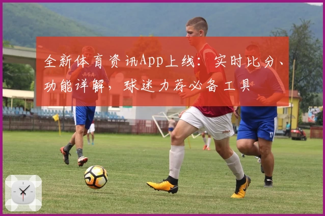 全新体育资讯App上线：实时比分、功能详解，球迷力荐必备工具