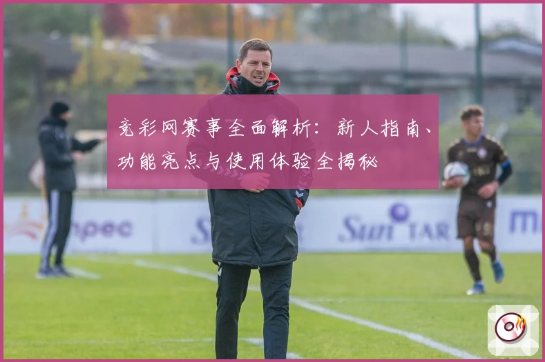 竞彩网赛事全面解析：新人指南、功能亮点与使用体验全揭秘