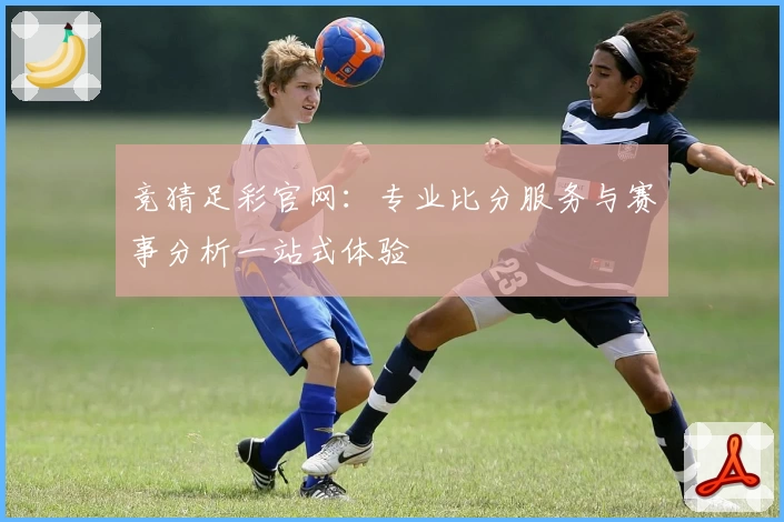 竞猜足彩官网:专业比分服务与赛事分析一站式体验