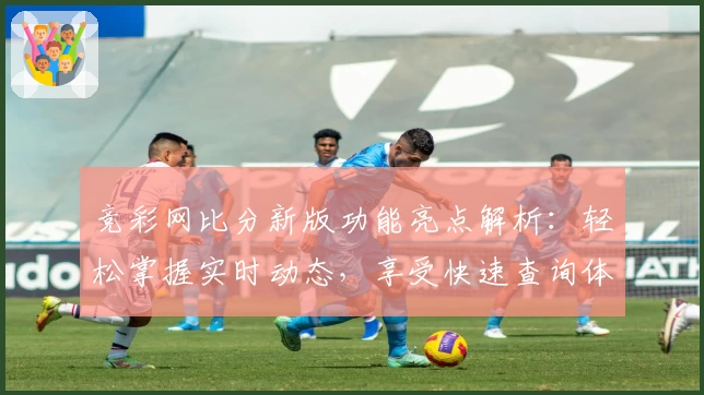 竞彩网比分新版功能亮点解析：轻松掌握实时动态，享受快速查询体验