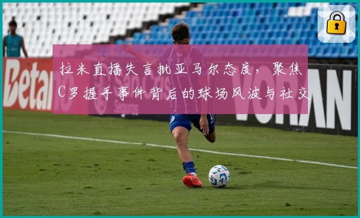 拉米直播失言批亚马尔态度，聚焦C罗握手事件背后的球场风波与社交影响