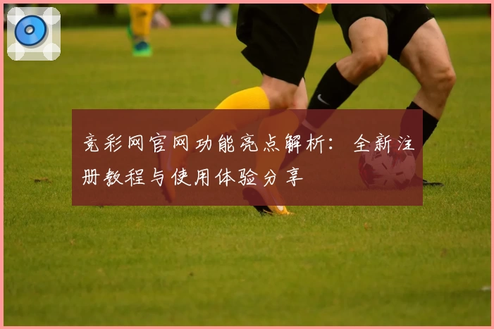 竞彩网官网功能亮点解析：全新注册教程与使用体验分享