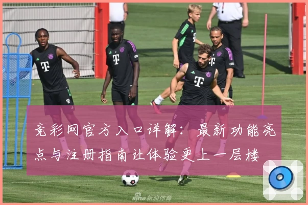 竞彩网官方入口详解：最新功能亮点与注册指南让体验更上一层楼