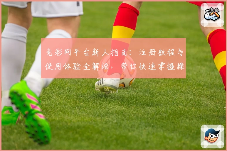 竞彩网平台新人指南：注册教程与使用体验全解读，带你快速掌握操作技巧