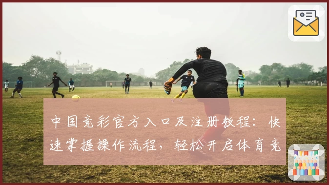 中国竞彩官方入口及注册教程:快速掌握操作流程,轻松开启体育竞猜新体验